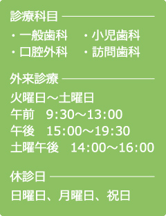 診療科目…・一般歯科・小児歯科・口腔外科・訪問歯科　外来診療…火曜日〜土曜日、午前/9：30〜13：00　午後　/15：00〜19：30、土曜午後/14：00〜16：00　休診日…日曜日、月曜日、祝日