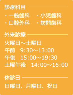 診療科目…・一般歯科・小児歯科・口腔外科・訪問歯科　外来診療…火曜日〜土曜日、午前/9：30〜13：00　午後　/15：00〜19：30、土曜午後/14：00〜16：00　休診日…日曜日、月曜日、祝日